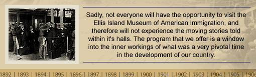 Sadly, not everyone will have the opportunity to visit the Ellis Island Museum of American Immigration, and therefore will not experience the moving stories told within it's halls. The program that we offer is a window into the inner workings of what was a very pivotal time in the development of our country.
